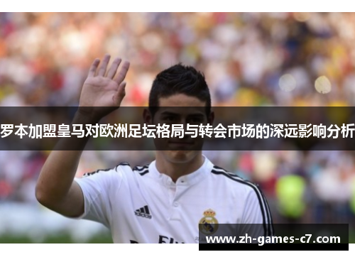 罗本加盟皇马对欧洲足坛格局与转会市场的深远影响分析