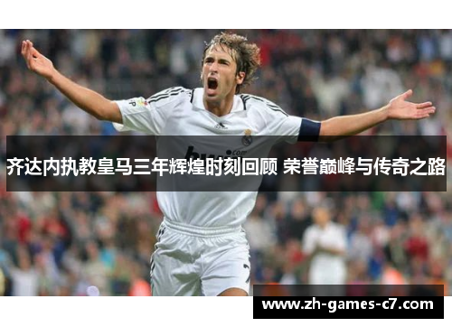 齐达内执教皇马三年辉煌时刻回顾 荣誉巅峰与传奇之路