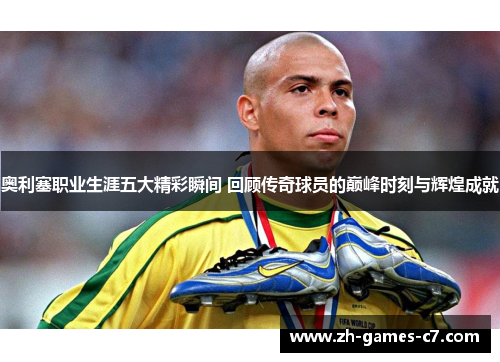 奥利塞职业生涯五大精彩瞬间 回顾传奇球员的巅峰时刻与辉煌成就 奥利塞职业生涯五大精彩瞬间 回顾传奇球员的巅峰时刻与辉煌成就