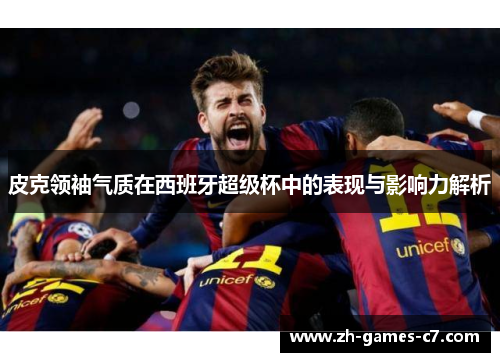 皮克领袖气质在西班牙超级杯中的表现与影响力解析 皮克领袖气质在西班牙超级杯中的表现与影响力解析