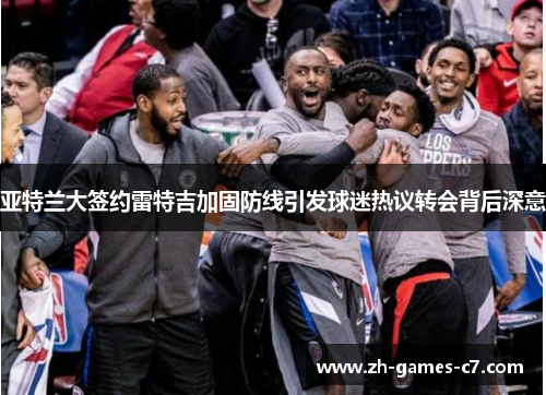 亚特兰大签约雷特吉加固防线引发球迷热议转会背后深意 亚特兰大签约雷特吉加固防线引发球迷热议转会背后深意